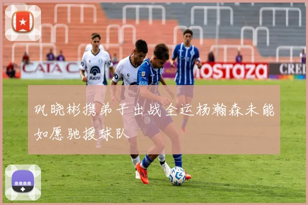 巩晓彬携弟子出战全运杨瀚森未能如愿驰援球队