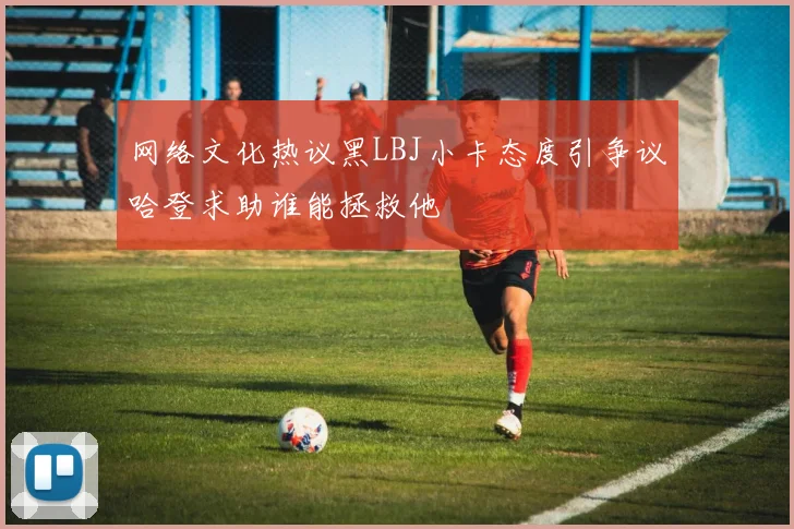 网络文化热议黑LBJ小卡态度引争议哈登求助谁能拯救他