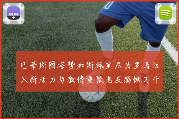 巴蒂斯图塔赞加斯佩里尼为罗马注入新活力与激情重聚老友感慨万千