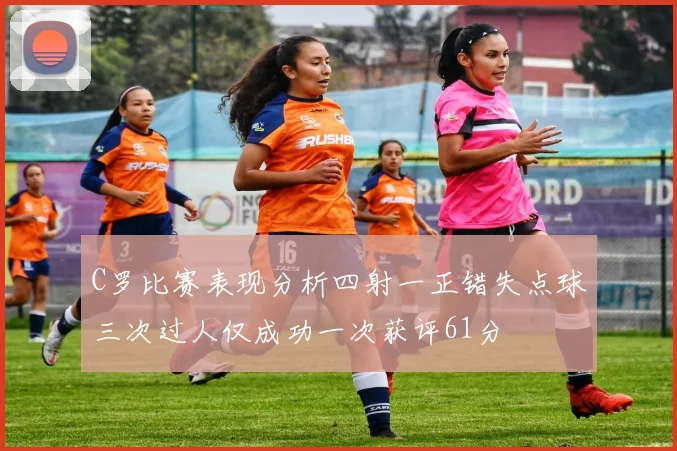 C罗比赛表现分析四射一正错失点球三次过人仅成功一次获评61分