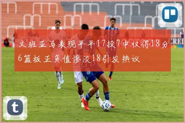 文班亚马表现平平17投7中仅得18分6篮板正负值惨淡18引发热议