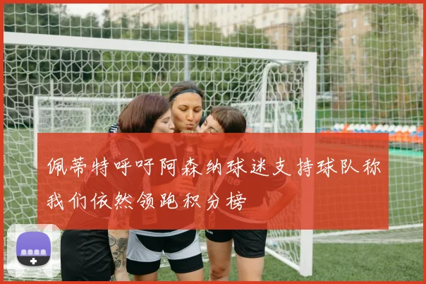 佩蒂特呼吁阿森纳球迷支持球队称我们依然领跑积分榜