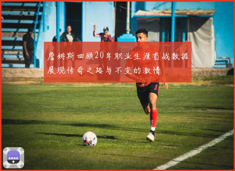 詹姆斯回顾20年职业生涯首战数据展现传奇之路与不变的激情