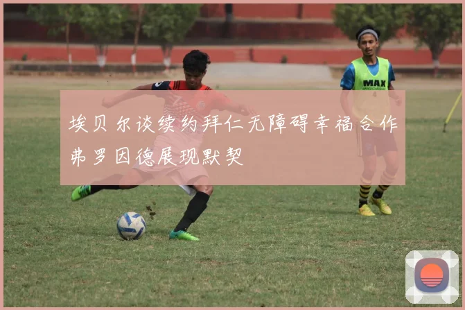 埃贝尔谈续约拜仁无障碍幸福合作弗罗因德展现默契