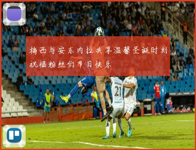 梅西与安东内拉共享温馨圣诞时刻祝福粉丝们节日快乐