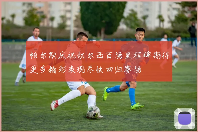 帕尔默庆祝切尔西百场里程碑期待更多精彩表现尽快回归赛场