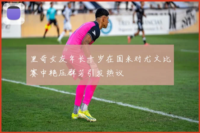 里奇女友年长十岁在国米对尤文比赛中艳压群芳引发热议