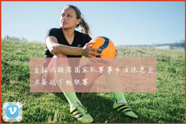 吉拉西缺席国家队赛事专注休息全力备战下轮联赛