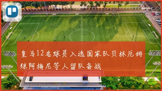 皇马12名球员入选国家队贝林厄姆琼阿梅尼等人留队备战